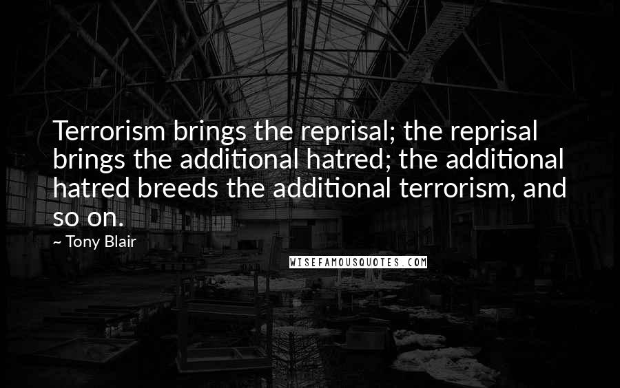 Tony Blair Quotes: Terrorism brings the reprisal; the reprisal brings the additional hatred; the additional hatred breeds the additional terrorism, and so on.