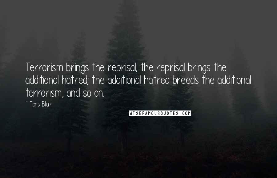 Tony Blair Quotes: Terrorism brings the reprisal; the reprisal brings the additional hatred; the additional hatred breeds the additional terrorism, and so on.