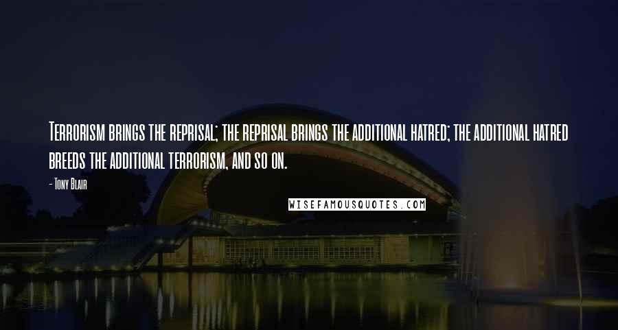 Tony Blair Quotes: Terrorism brings the reprisal; the reprisal brings the additional hatred; the additional hatred breeds the additional terrorism, and so on.