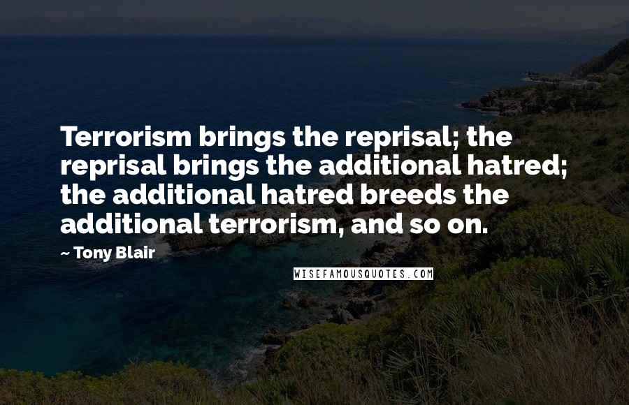 Tony Blair Quotes: Terrorism brings the reprisal; the reprisal brings the additional hatred; the additional hatred breeds the additional terrorism, and so on.