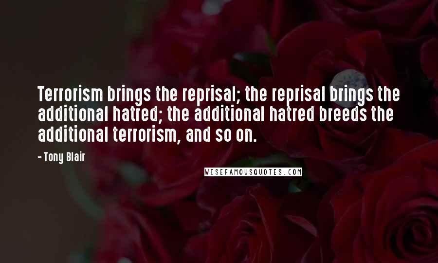 Tony Blair Quotes: Terrorism brings the reprisal; the reprisal brings the additional hatred; the additional hatred breeds the additional terrorism, and so on.