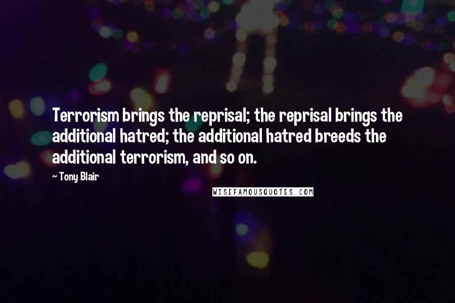 Tony Blair Quotes: Terrorism brings the reprisal; the reprisal brings the additional hatred; the additional hatred breeds the additional terrorism, and so on.