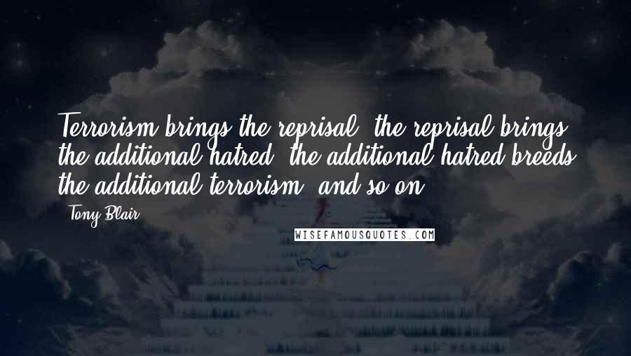 Tony Blair Quotes: Terrorism brings the reprisal; the reprisal brings the additional hatred; the additional hatred breeds the additional terrorism, and so on.