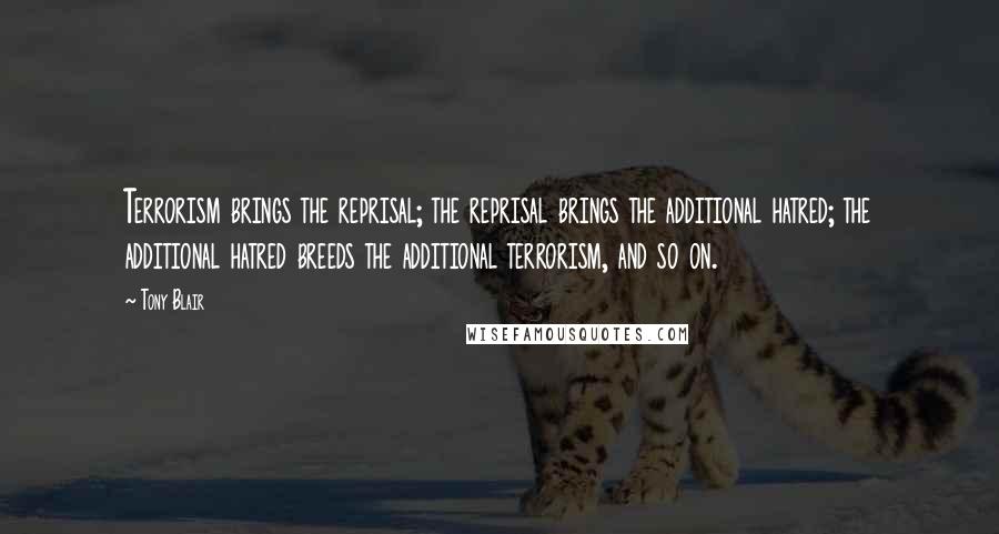 Tony Blair Quotes: Terrorism brings the reprisal; the reprisal brings the additional hatred; the additional hatred breeds the additional terrorism, and so on.