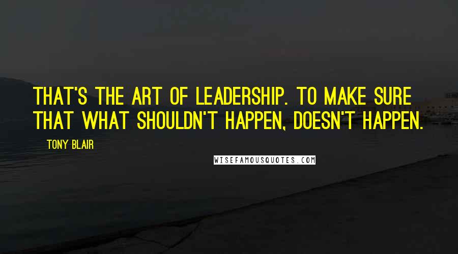 Tony Blair Quotes: That's the art of leadership. To make sure that what shouldn't happen, doesn't happen.