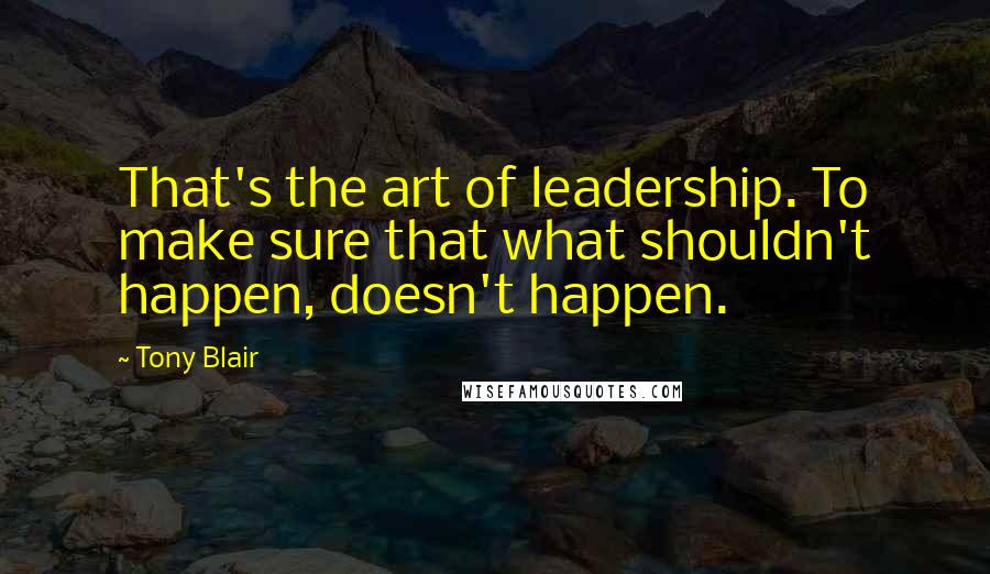 Tony Blair Quotes: That's the art of leadership. To make sure that what shouldn't happen, doesn't happen.