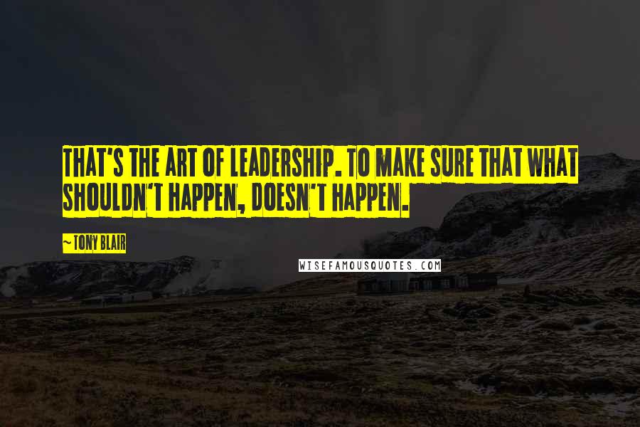 Tony Blair Quotes: That's the art of leadership. To make sure that what shouldn't happen, doesn't happen.