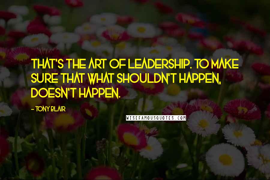 Tony Blair Quotes: That's the art of leadership. To make sure that what shouldn't happen, doesn't happen.