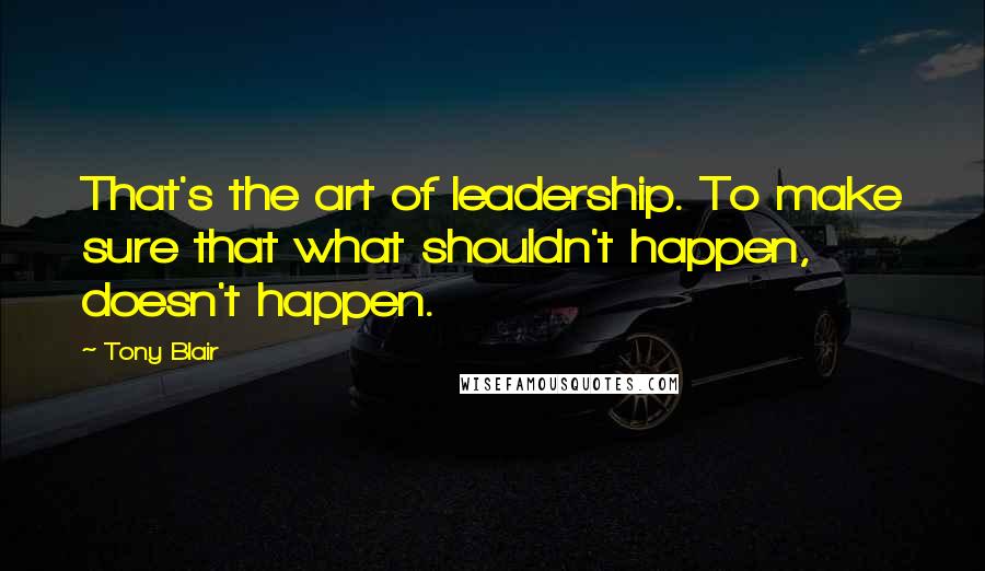 Tony Blair Quotes: That's the art of leadership. To make sure that what shouldn't happen, doesn't happen.