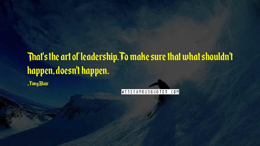 Tony Blair Quotes: That's the art of leadership. To make sure that what shouldn't happen, doesn't happen.