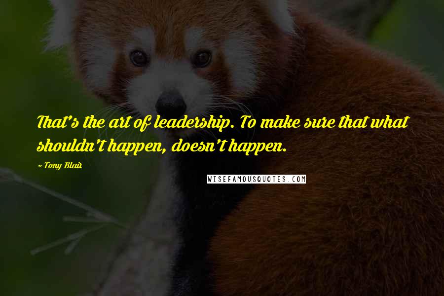 Tony Blair Quotes: That's the art of leadership. To make sure that what shouldn't happen, doesn't happen.