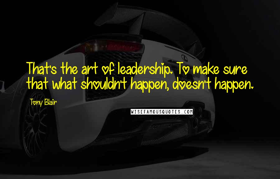 Tony Blair Quotes: That's the art of leadership. To make sure that what shouldn't happen, doesn't happen.