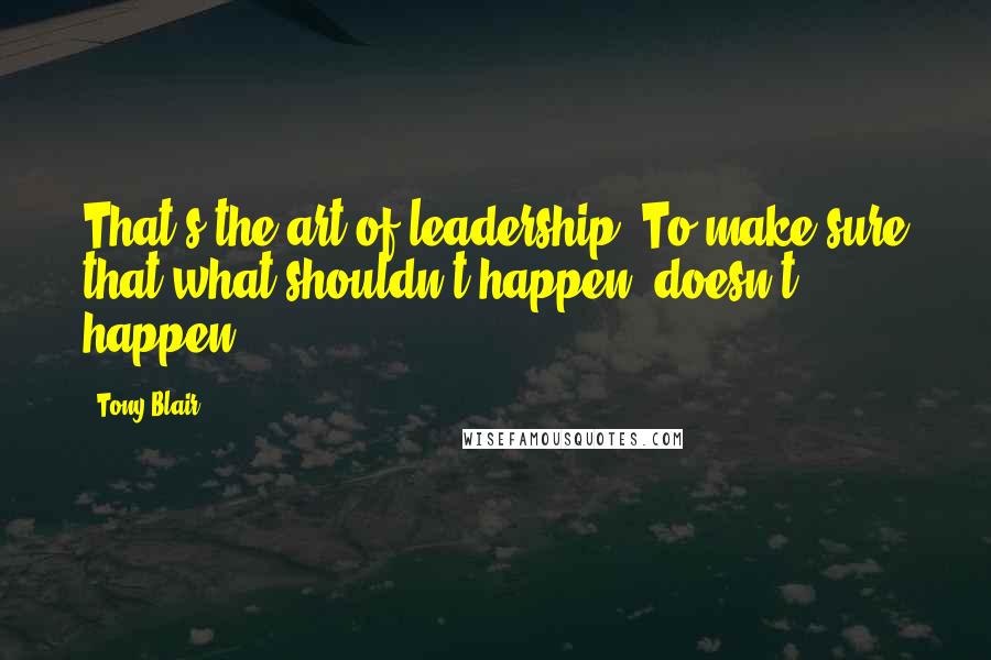 Tony Blair Quotes: That's the art of leadership. To make sure that what shouldn't happen, doesn't happen.