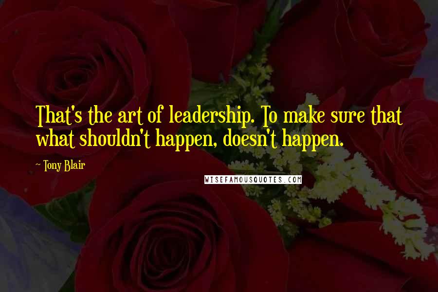 Tony Blair Quotes: That's the art of leadership. To make sure that what shouldn't happen, doesn't happen.