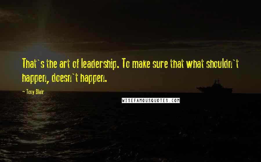 Tony Blair Quotes: That's the art of leadership. To make sure that what shouldn't happen, doesn't happen.