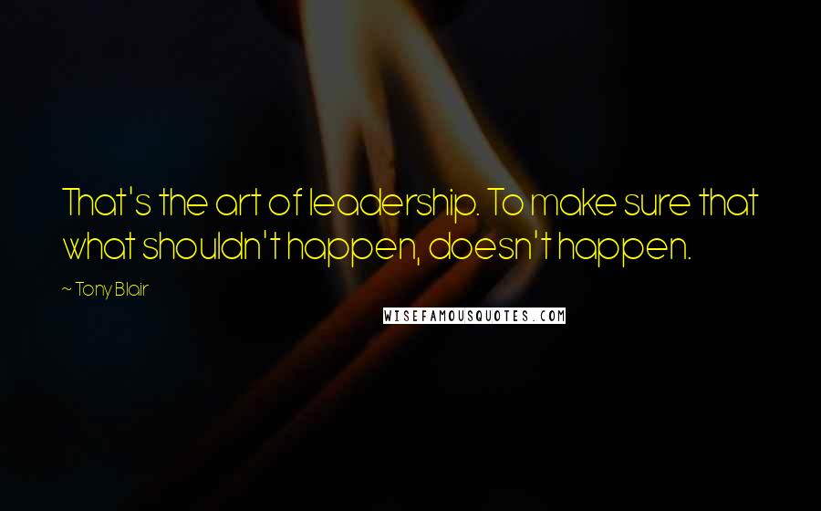 Tony Blair Quotes: That's the art of leadership. To make sure that what shouldn't happen, doesn't happen.