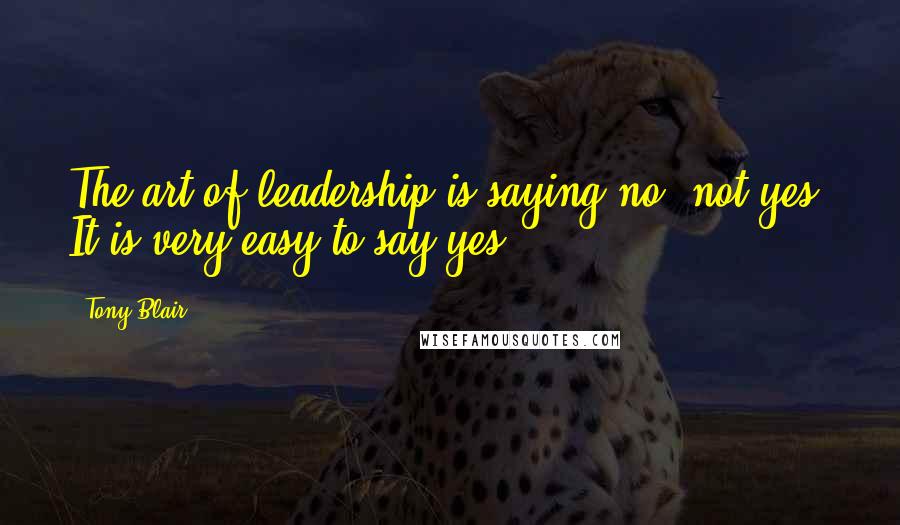 Tony Blair Quotes: The art of leadership is saying no, not yes. It is very easy to say yes.