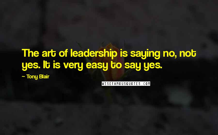 Tony Blair Quotes: The art of leadership is saying no, not yes. It is very easy to say yes.