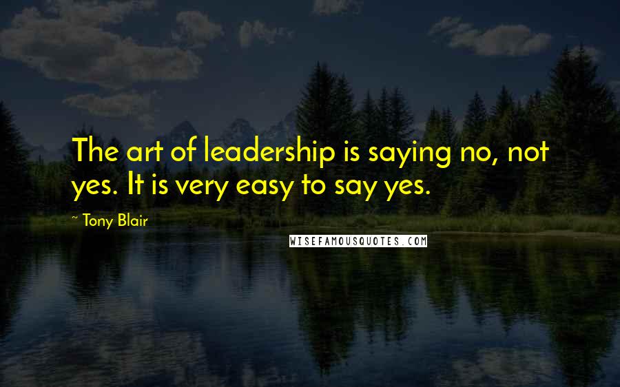 Tony Blair Quotes: The art of leadership is saying no, not yes. It is very easy to say yes.