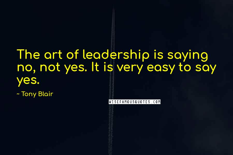 Tony Blair Quotes: The art of leadership is saying no, not yes. It is very easy to say yes.