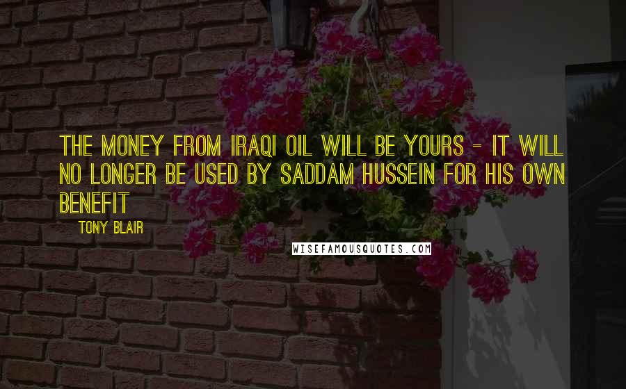 Tony Blair Quotes: The money from Iraqi oil will be yours - it will no longer be used by Saddam Hussein for his own benefit