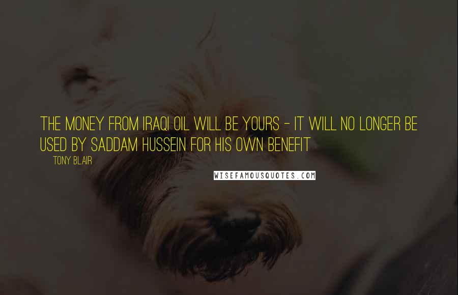 Tony Blair Quotes: The money from Iraqi oil will be yours - it will no longer be used by Saddam Hussein for his own benefit