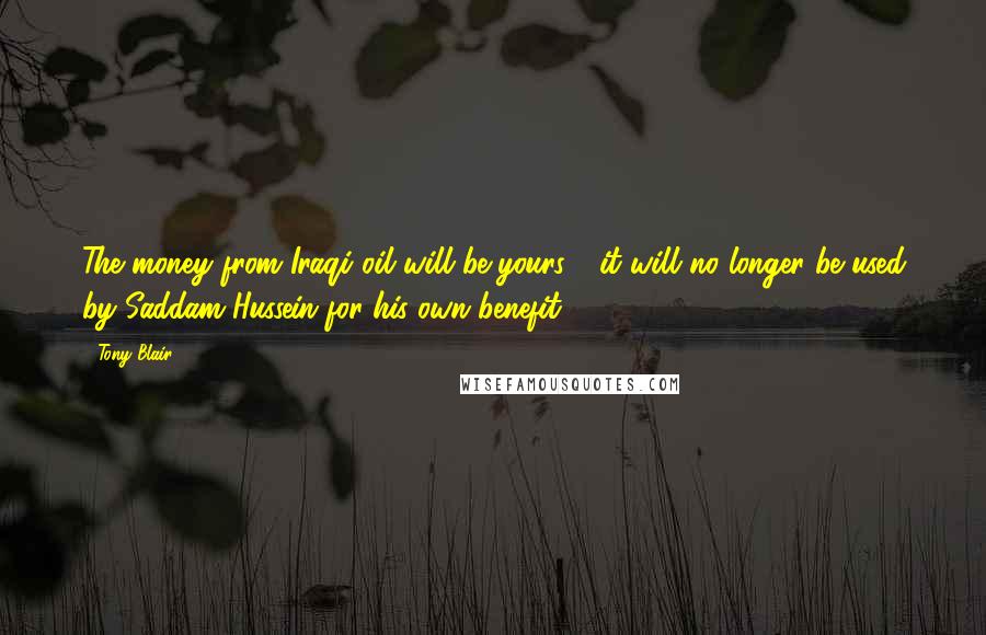 Tony Blair Quotes: The money from Iraqi oil will be yours - it will no longer be used by Saddam Hussein for his own benefit