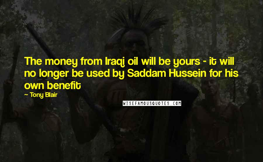 Tony Blair Quotes: The money from Iraqi oil will be yours - it will no longer be used by Saddam Hussein for his own benefit