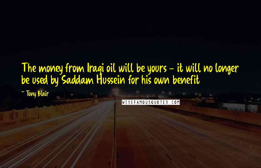 Tony Blair Quotes: The money from Iraqi oil will be yours - it will no longer be used by Saddam Hussein for his own benefit