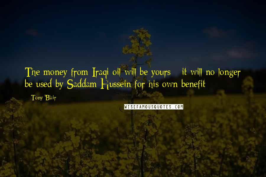 Tony Blair Quotes: The money from Iraqi oil will be yours - it will no longer be used by Saddam Hussein for his own benefit