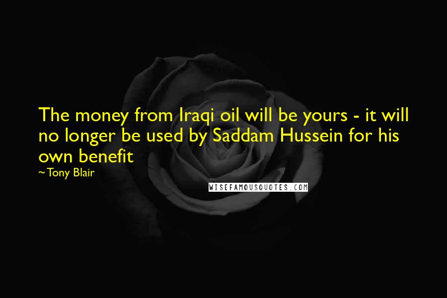 Tony Blair Quotes: The money from Iraqi oil will be yours - it will no longer be used by Saddam Hussein for his own benefit