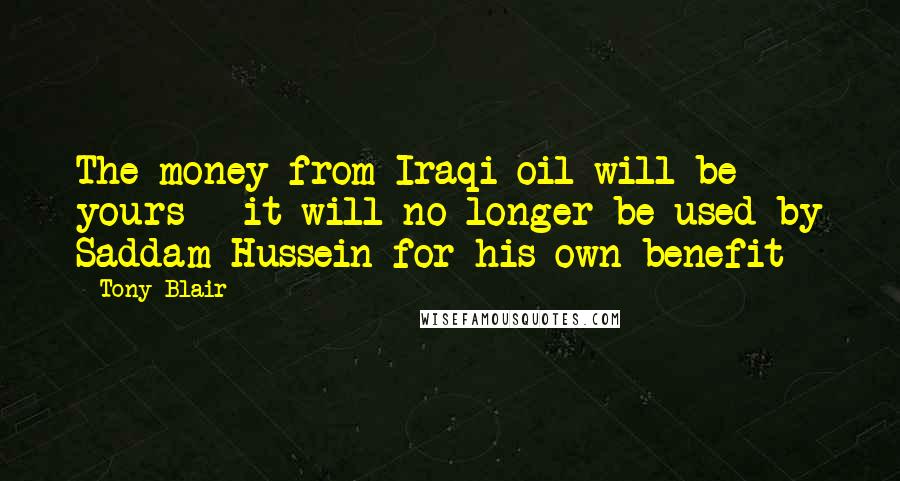 Tony Blair Quotes: The money from Iraqi oil will be yours - it will no longer be used by Saddam Hussein for his own benefit