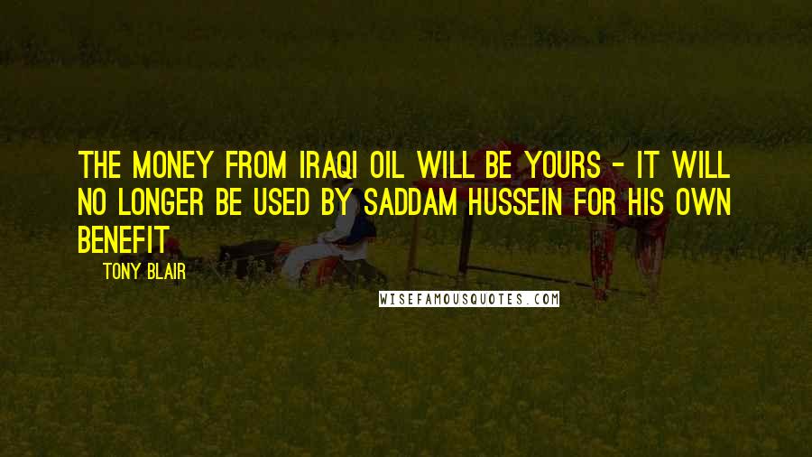 Tony Blair Quotes: The money from Iraqi oil will be yours - it will no longer be used by Saddam Hussein for his own benefit