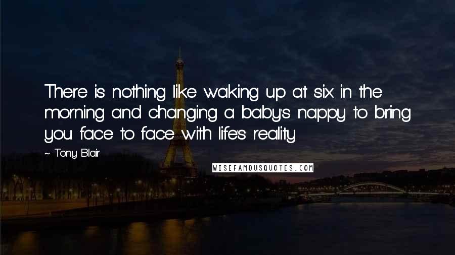 Tony Blair Quotes: There is nothing like waking up at six in the morning and changing a baby's nappy to bring you face to face with life's reality.