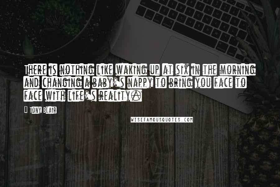Tony Blair Quotes: There is nothing like waking up at six in the morning and changing a baby's nappy to bring you face to face with life's reality.