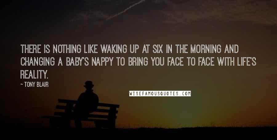 Tony Blair Quotes: There is nothing like waking up at six in the morning and changing a baby's nappy to bring you face to face with life's reality.