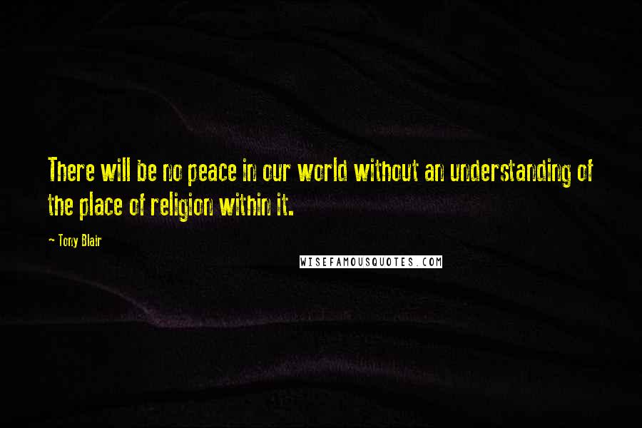 Tony Blair Quotes: There will be no peace in our world without an understanding of the place of religion within it.