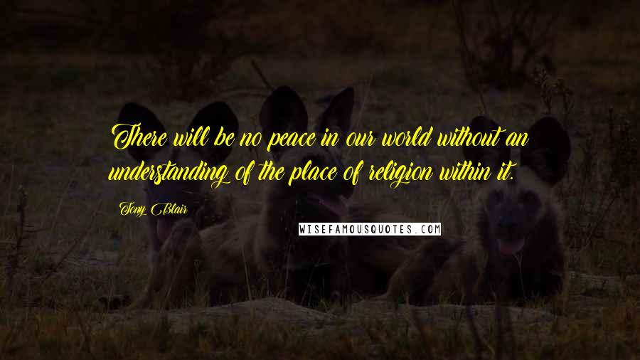 Tony Blair Quotes: There will be no peace in our world without an understanding of the place of religion within it.