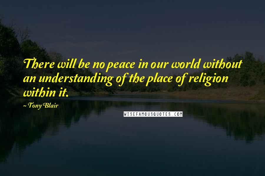 Tony Blair Quotes: There will be no peace in our world without an understanding of the place of religion within it.