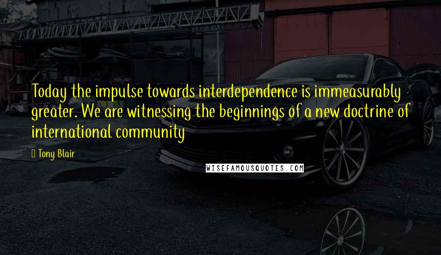 Tony Blair Quotes: Today the impulse towards interdependence is immeasurably greater. We are witnessing the beginnings of a new doctrine of international community