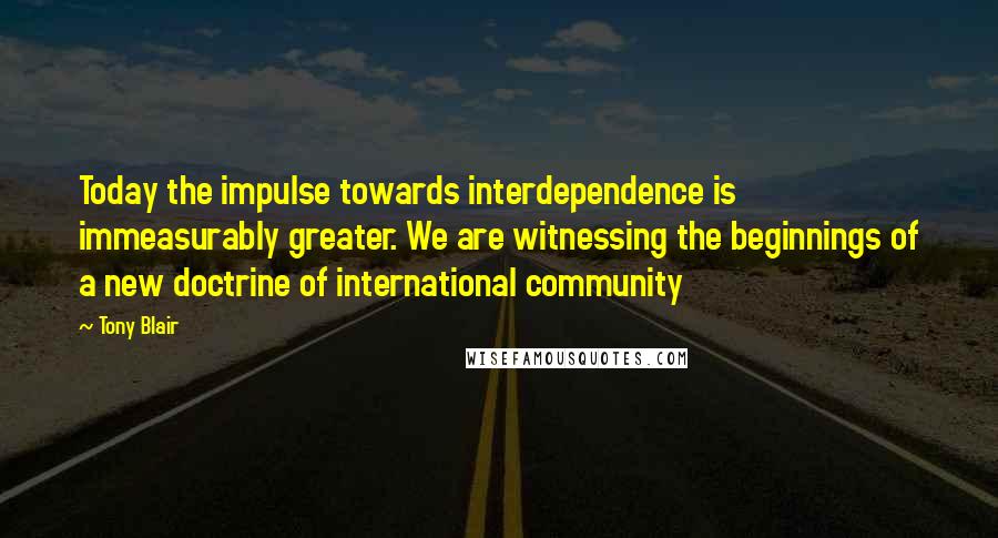 Tony Blair Quotes: Today the impulse towards interdependence is immeasurably greater. We are witnessing the beginnings of a new doctrine of international community