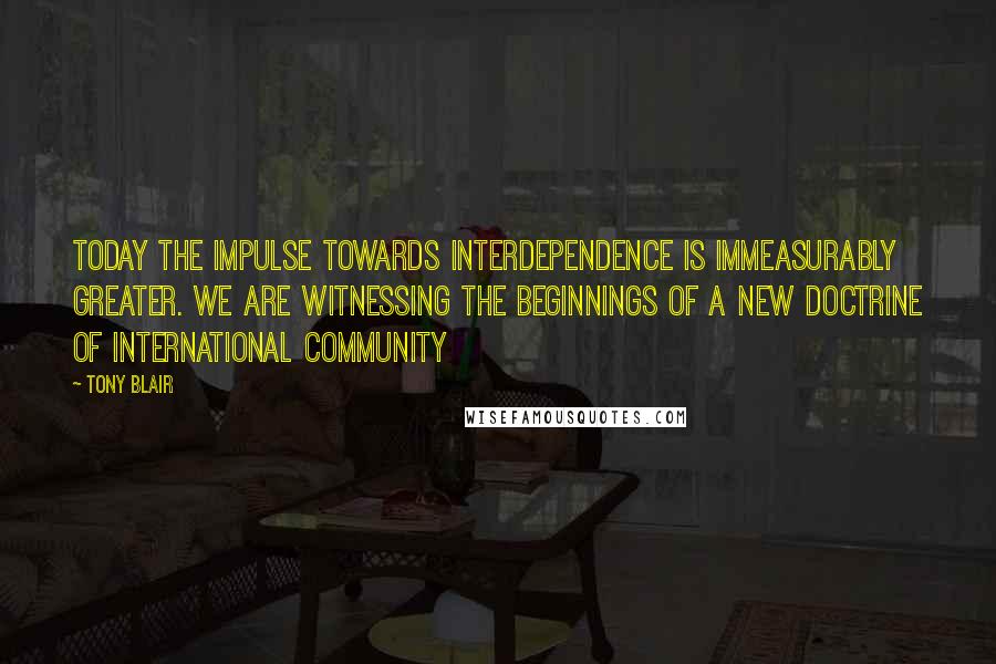 Tony Blair Quotes: Today the impulse towards interdependence is immeasurably greater. We are witnessing the beginnings of a new doctrine of international community