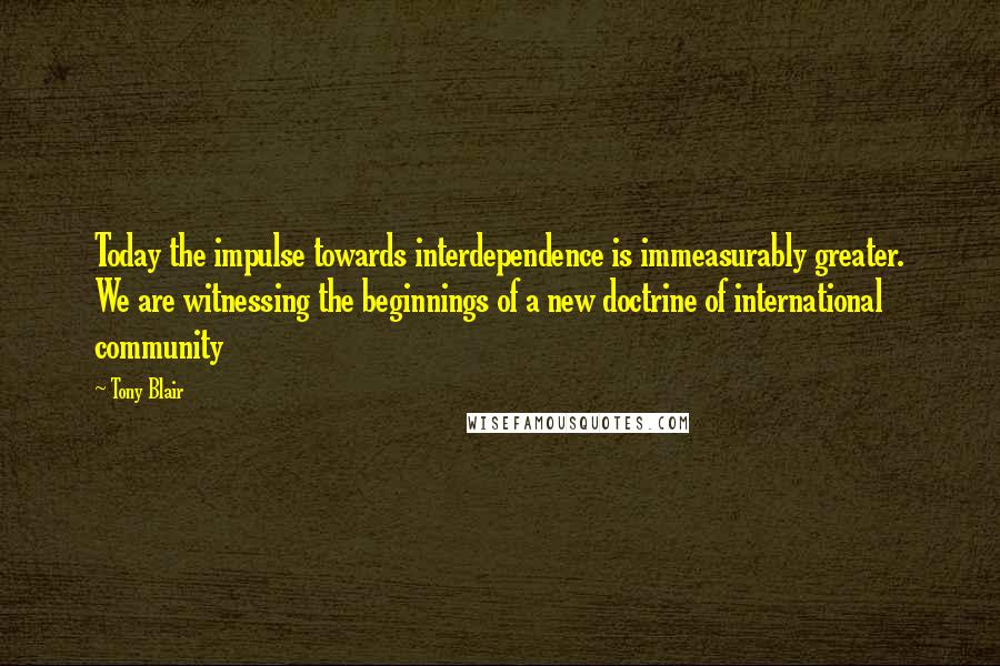 Tony Blair Quotes: Today the impulse towards interdependence is immeasurably greater. We are witnessing the beginnings of a new doctrine of international community