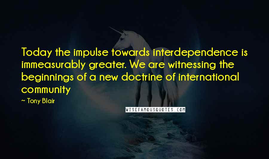 Tony Blair Quotes: Today the impulse towards interdependence is immeasurably greater. We are witnessing the beginnings of a new doctrine of international community