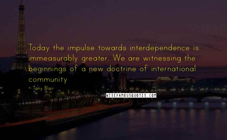 Tony Blair Quotes: Today the impulse towards interdependence is immeasurably greater. We are witnessing the beginnings of a new doctrine of international community