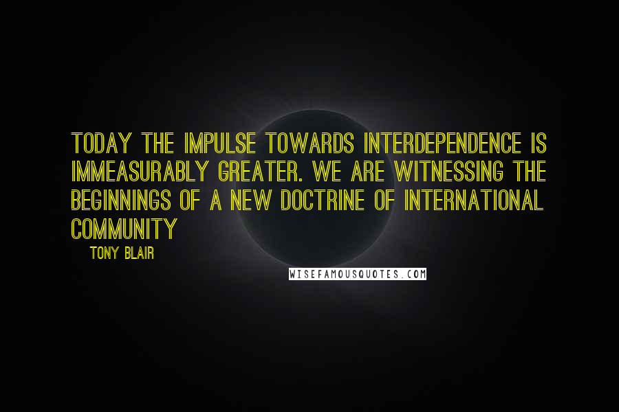 Tony Blair Quotes: Today the impulse towards interdependence is immeasurably greater. We are witnessing the beginnings of a new doctrine of international community