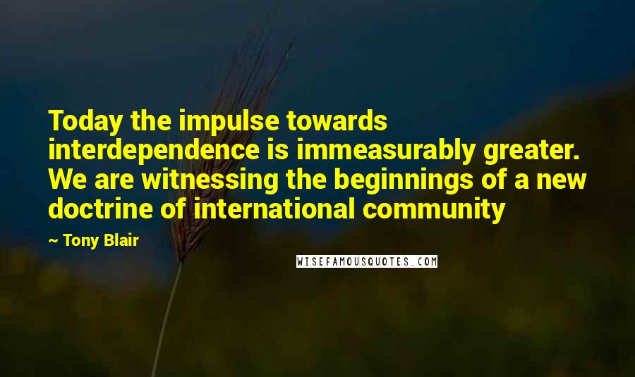 Tony Blair Quotes: Today the impulse towards interdependence is immeasurably greater. We are witnessing the beginnings of a new doctrine of international community