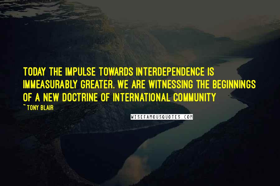 Tony Blair Quotes: Today the impulse towards interdependence is immeasurably greater. We are witnessing the beginnings of a new doctrine of international community