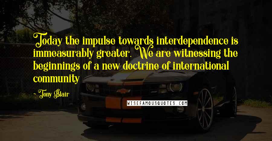 Tony Blair Quotes: Today the impulse towards interdependence is immeasurably greater. We are witnessing the beginnings of a new doctrine of international community