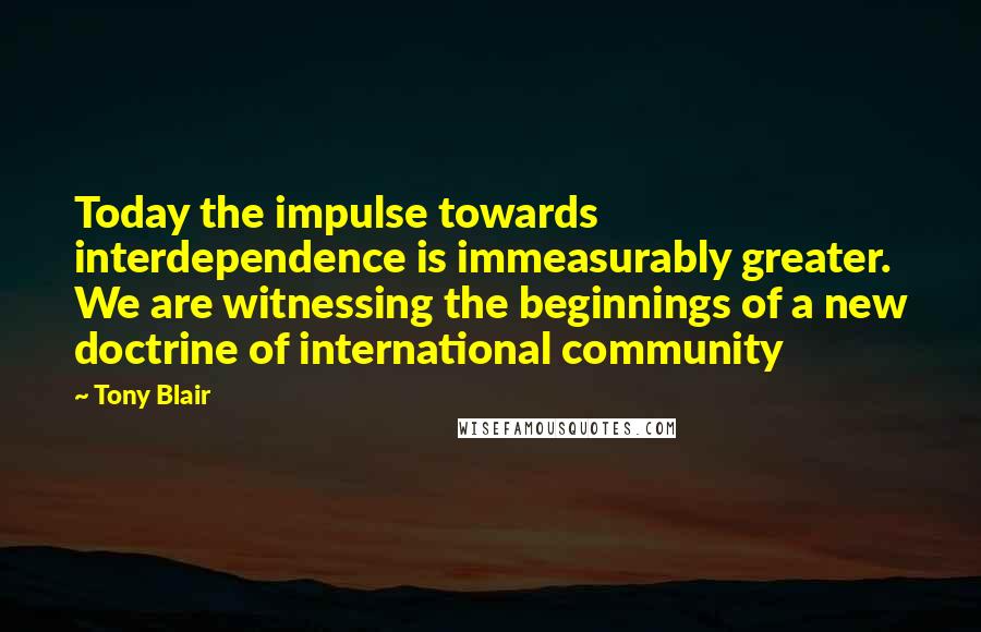 Tony Blair Quotes: Today the impulse towards interdependence is immeasurably greater. We are witnessing the beginnings of a new doctrine of international community